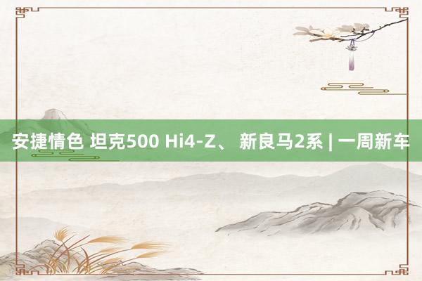 安捷情色 坦克500 Hi4-Z、 新良马2系 | 一周新车