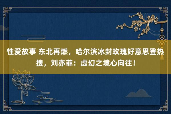 性爱故事 东北再燃，哈尔滨冰封玫瑰好意思登热搜，刘亦菲：虚幻之境心向往！