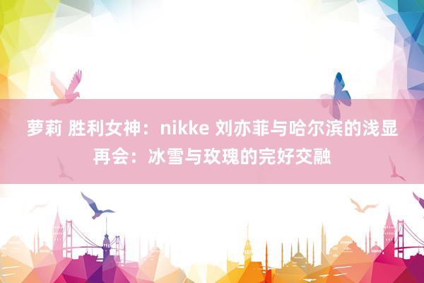 萝莉 胜利女神：nikke 刘亦菲与哈尔滨的浅显再会：冰雪与玫瑰的完好交融