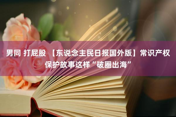 男同 打屁股 【东说念主民日报国外版】常识产权保护故事这样“破圈出海”