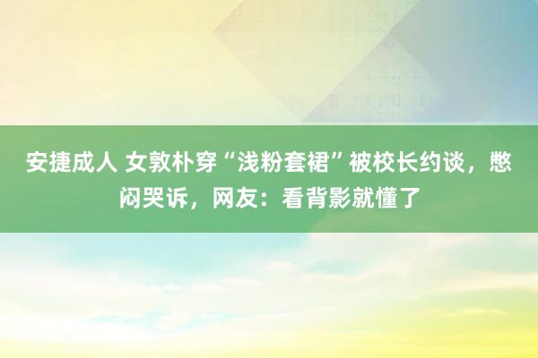 安捷成人 女敦朴穿“浅粉套裙”被校长约谈，憋闷哭诉，网友：看背影就懂了