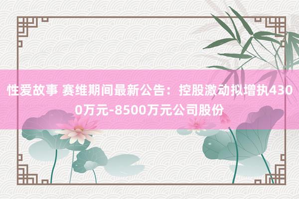 性爱故事 赛维期间最新公告：控股激动拟增执4300万元-8500万元公司股份