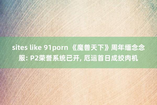 sites like 91porn 《魔兽天下》周年缅念念服: P2荣誉系统已开， 厄运首日成绞肉机