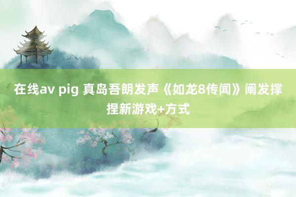 在线av pig 真岛吾朗发声《如龙8传闻》阐发撑捏新游戏+方式