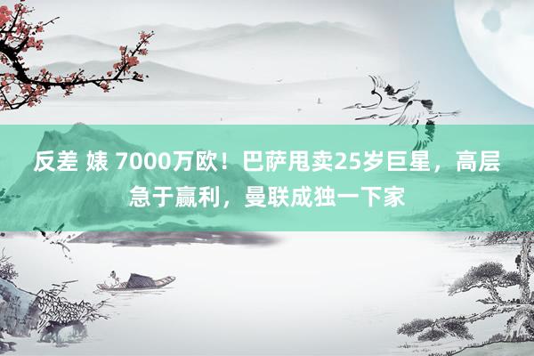 反差 婊 7000万欧！巴萨甩卖25岁巨星，高层急于赢利，曼联成独一下家