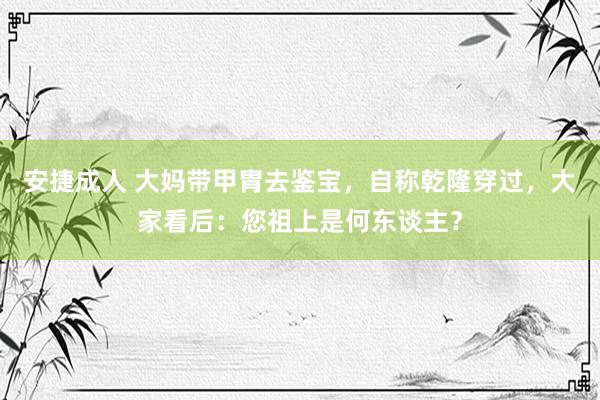 安捷成人 大妈带甲胄去鉴宝，自称乾隆穿过，大家看后：您祖上是何东谈主？