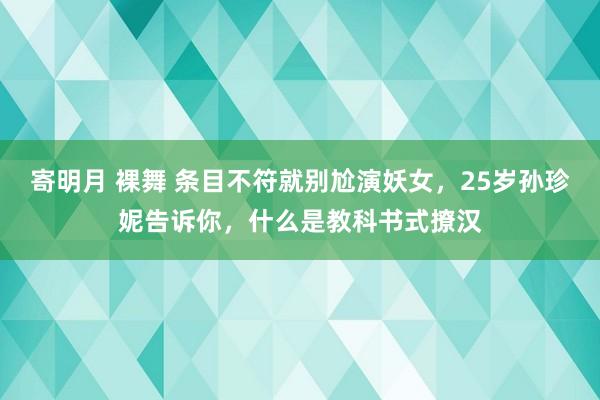 寄明月 裸舞 条目不符就别尬演妖女，25岁孙珍妮告诉你，什么是教科书式撩汉