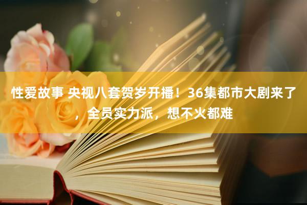 性爱故事 央视八套贺岁开播！36集都市大剧来了，全员实力派，想不火都难