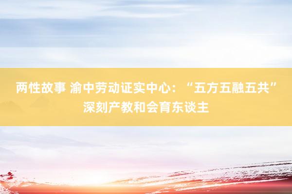 两性故事 渝中劳动证实中心：“五方五融五共”深刻产教和会育东谈主