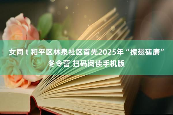 女同 t 和平区林泉社区首先2025年“振翅磋磨”冬令营 扫码阅读手机版