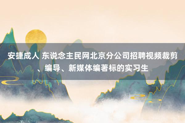 安捷成人 东说念主民网北京分公司招聘视频裁剪、编导、新媒体编著标的实习生