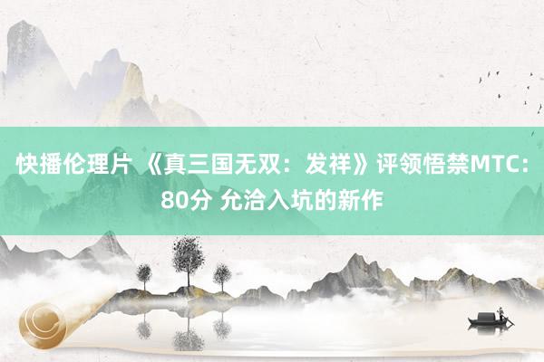 快播伦理片 《真三国无双：发祥》评领悟禁MTC：80分 允洽入坑的新作