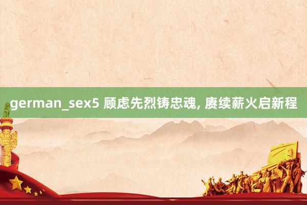 german_sex5 顾虑先烈铸忠魂， 赓续薪火启新程