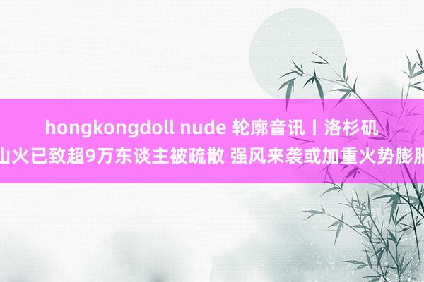 hongkongdoll nude 轮廓音讯丨洛杉矶山火已致超9万东谈主被疏散 强风来袭或加重火势膨胀