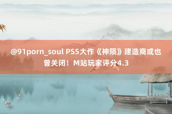 @91porn_soul PS5大作《神陨》建造商或也曾关闭！M站玩家评分4.3