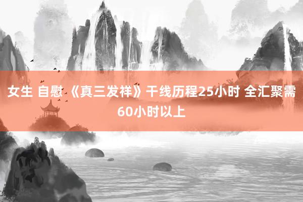 女生 自慰 《真三发祥》干线历程25小时 全汇聚需60小时以上