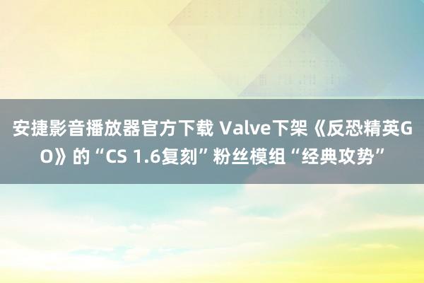 安捷影音播放器官方下载 Valve下架《反恐精英GO》的“CS 1.6复刻”粉丝模组“经典攻势”