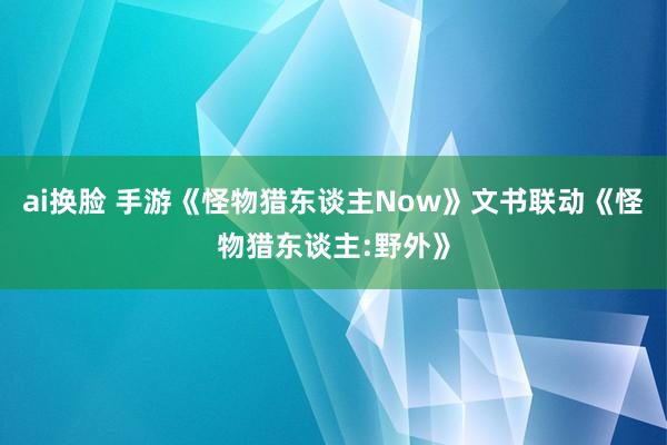 ai换脸 手游《怪物猎东谈主Now》文书联动《怪物猎东谈主:野外》