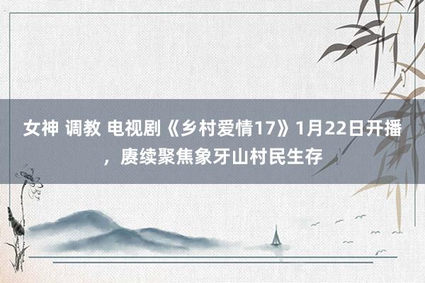 女神 调教 电视剧《乡村爱情17》1月22日开播，赓续聚焦象牙山村民生存