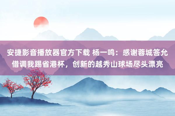 安捷影音播放器官方下载 杨一鸣：感谢蓉城答允借调我踢省港杯，创新的越秀山球场尽头漂亮