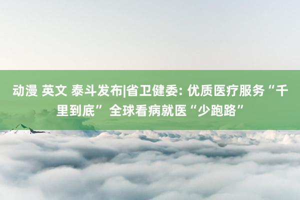 动漫 英文 泰斗发布|省卫健委: 优质医疗服务“千里到底” 全球看病就医“少跑路”