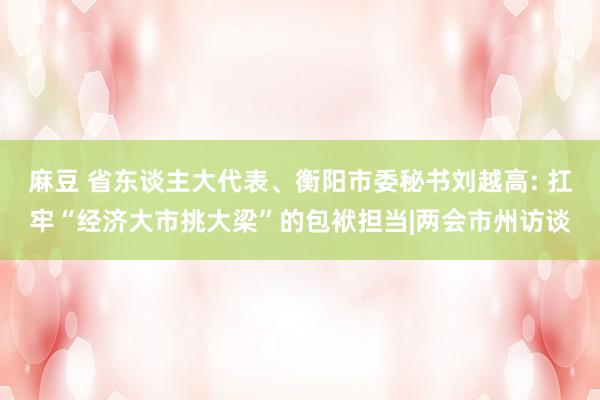 麻豆 省东谈主大代表、衡阳市委秘书刘越高: 扛牢“经济大市挑大梁”的包袱担当|两会市州访谈