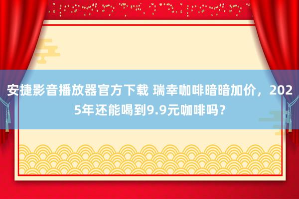 安捷影音播放器官方下载 瑞幸咖啡暗暗加价，2025年还能喝到9.9元咖啡吗？