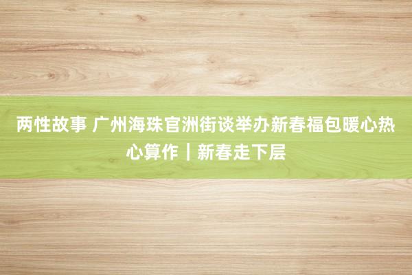 两性故事 广州海珠官洲街谈举办新春福包暖心热心算作｜新春走下层