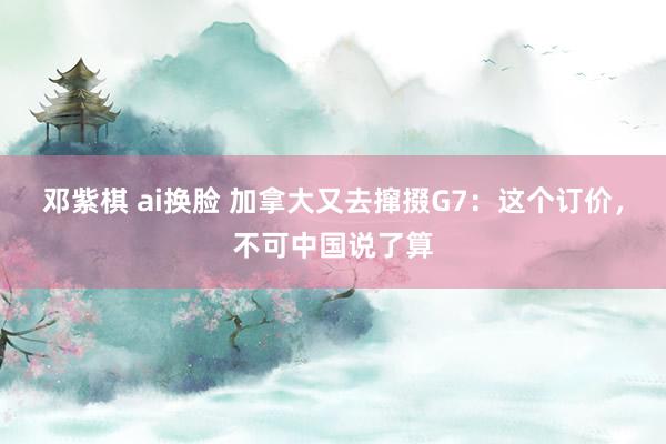 邓紫棋 ai换脸 加拿大又去撺掇G7：这个订价，不可中国说了算