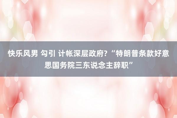 快乐风男 勾引 计帐深层政府? “特朗普条款好意思国务院三东说念主辞职”