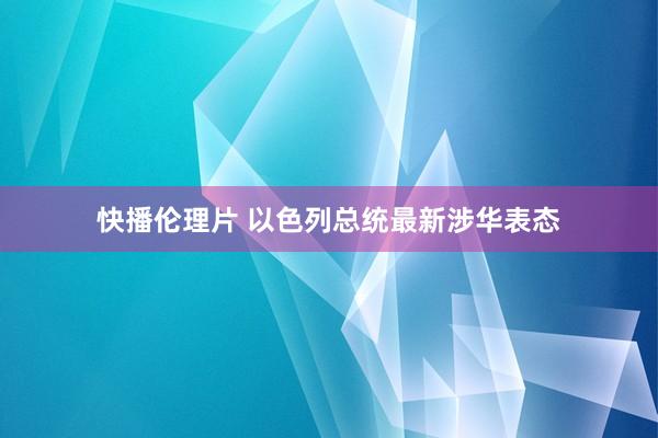 快播伦理片 以色列总统最新涉华表态