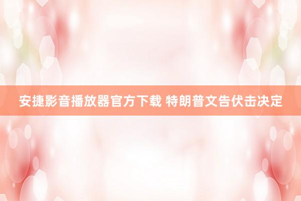 安捷影音播放器官方下载 特朗普文告伏击决定