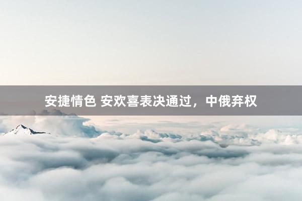 安捷情色 安欢喜表决通过，中俄弃权