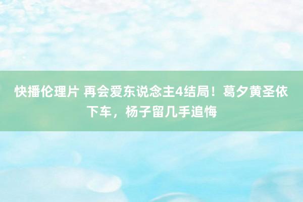 快播伦理片 再会爱东说念主4结局！葛夕黄圣依下车，杨子留几手追悔