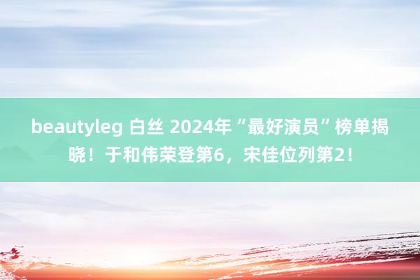 beautyleg 白丝 2024年“最好演员”榜单揭晓！于和伟荣登第6，宋佳位列第2！