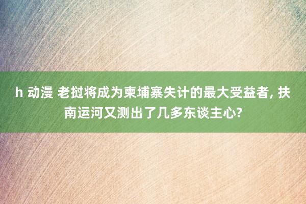 h 动漫 老挝将成为柬埔寨失计的最大受益者， 扶南运河又测出了几多东谈主心?