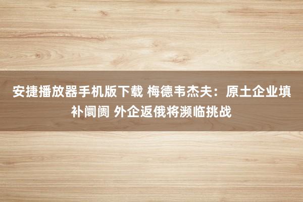 安捷播放器手机版下载 梅德韦杰夫：原土企业填补阛阓 外企返俄将濒临挑战