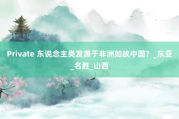 Private 东说念主类发源于非洲如故中国？_东亚_名胜_山西