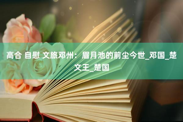 高合 自慰 文旅邓州：眉月池的前尘今世_邓国_楚文王_楚国
