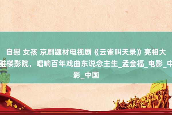 自慰 女孩 京剧题材电视剧《云雀叫天录》亮相大不雅楼影院，唱响百年戏曲东说念主生_孟金福_电影_中国