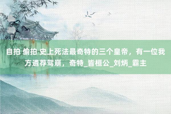 自拍 偷拍 史上死法最奇特的三个皇帝，有一位我方遴荐驾崩，奇特_皆桓公_刘炳_霸主