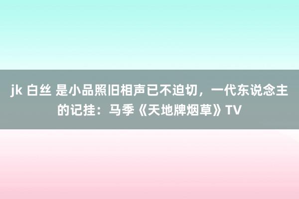 jk 白丝 是小品照旧相声已不迫切，一代东说念主的记挂：马季《天地牌烟草》TV