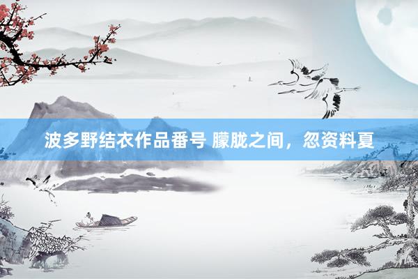 波多野结衣作品番号 朦胧之间，忽资料夏
