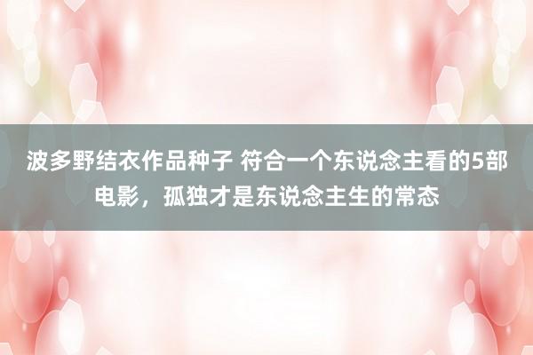 波多野结衣作品种子 符合一个东说念主看的5部电影，孤独才是东说念主生的常态