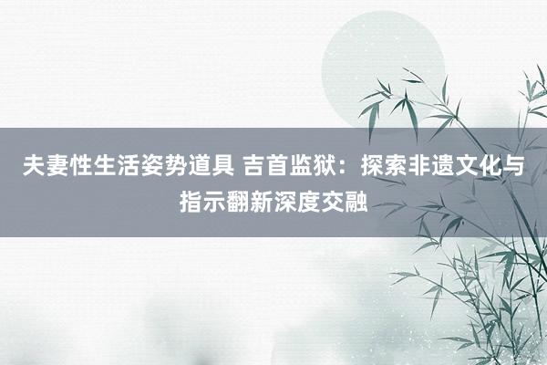 夫妻性生活姿势道具 吉首监狱：探索非遗文化与指示翻新深度交融